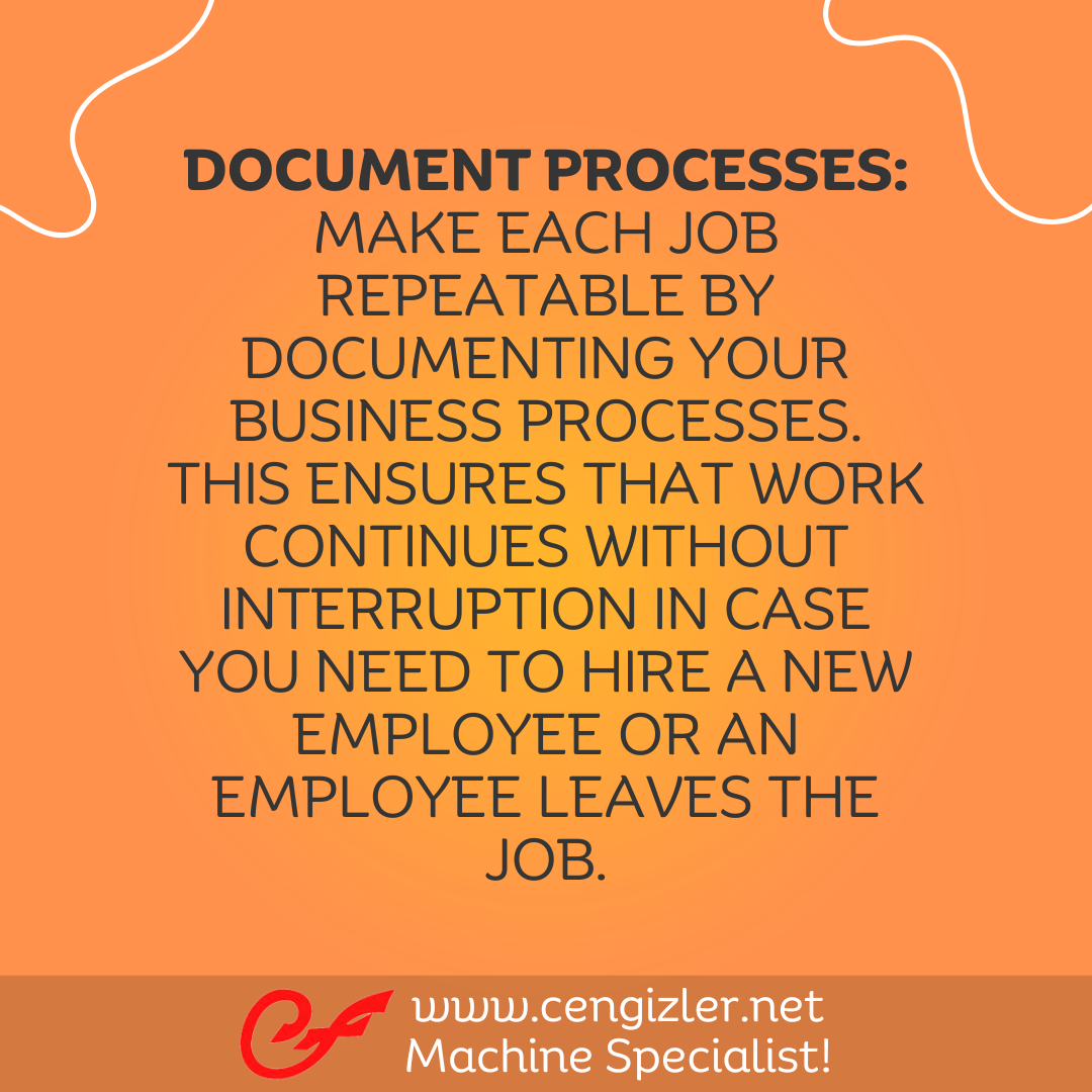 2 Document Processes. Make each job repeatable by documenting your business processes. This ensures that work continues without interruption in case you need to hire a new employee or an employee leaves the job